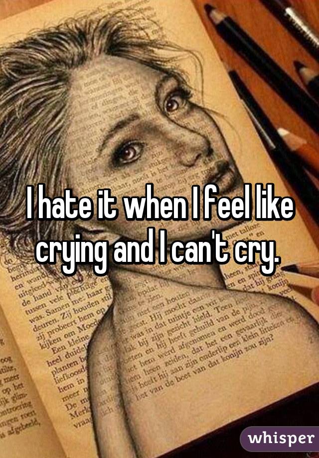 I hate it when I feel like crying and I can't cry. 