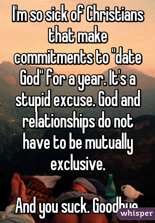 I'm so sick of Christians that make commitments to "date God" for a year. It's a stupid excuse. God and relationships do not have to be mutually exclusive.

And you suck. Goodbye.