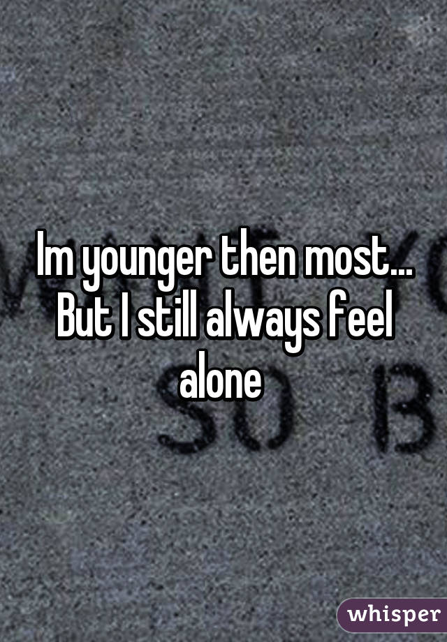 Im younger then most... But I still always feel alone 