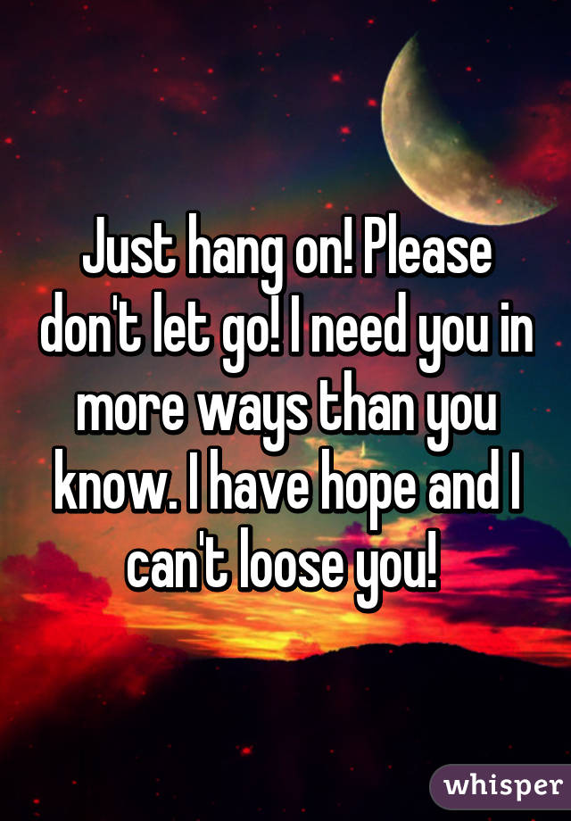 Just hang on! Please don't let go! I need you in more ways than you know. I have hope and I can't loose you! 