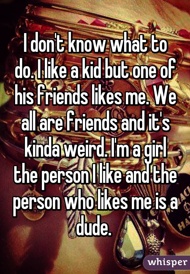 I don't know what to do. I like a kid but one of his friends likes me. We all are friends and it's kinda weird. I'm a girl the person I like and the person who likes me is a dude. 