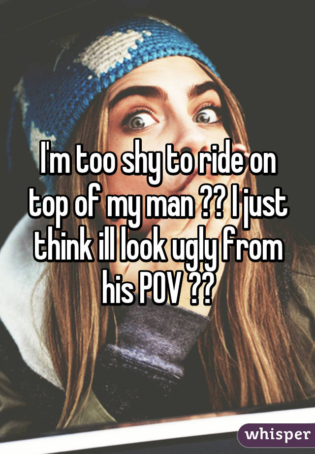 I'm too shy to ride on top of my man 😳😷 I just think ill look ugly from his POV 😂😖