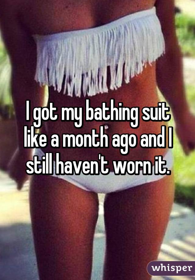 I got my bathing suit like a month ago and I still haven't worn it.