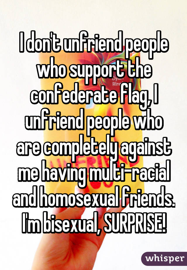 I don't unfriend people who support the confederate flag, I unfriend people who are completely against me having multi-racial and homosexual friends. I'm bisexual, SURPRISE!