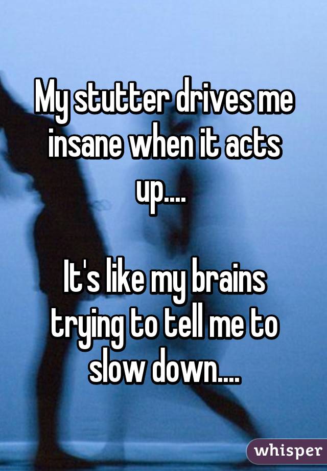 My stutter drives me insane when it acts up.... 

It's like my brains trying to tell me to slow down....