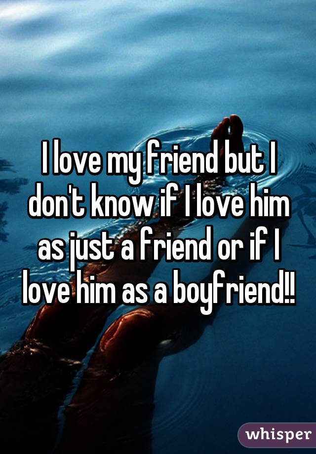 I love my friend but I don't know if I love him as just a friend or if I love him as a boyfriend!!