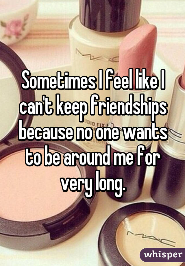 Sometimes I feel like I can't keep friendships because no one wants to be around me for very long.