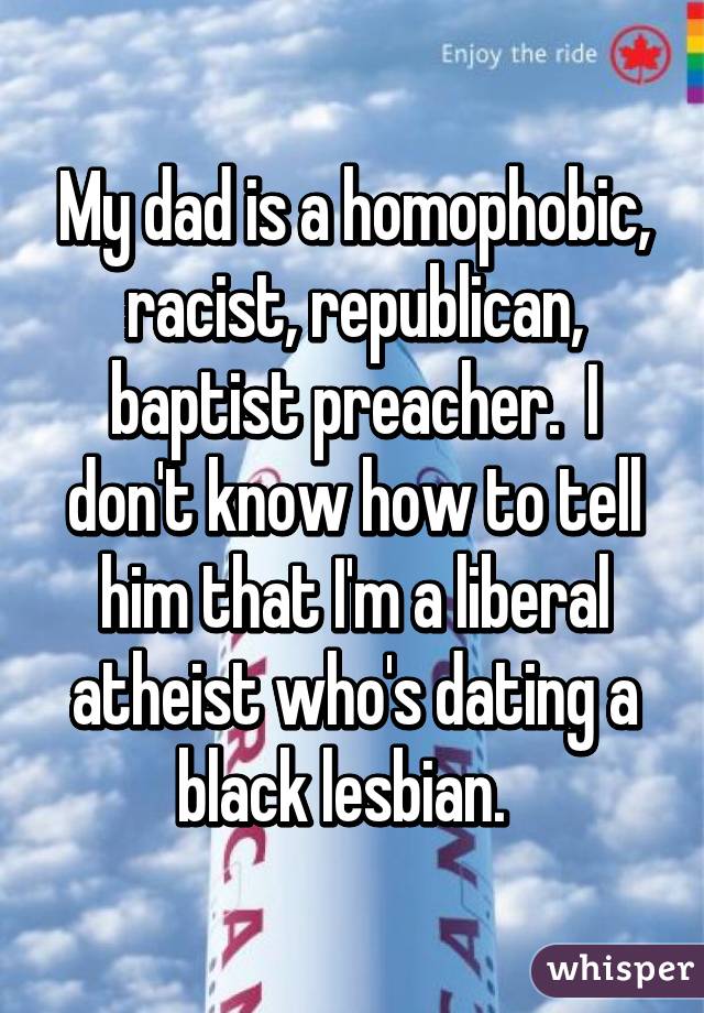 My dad is a homophobic, racist, republican, baptist preacher.  I don't know how to tell him that I'm a liberal atheist who's dating a black lesbian.  