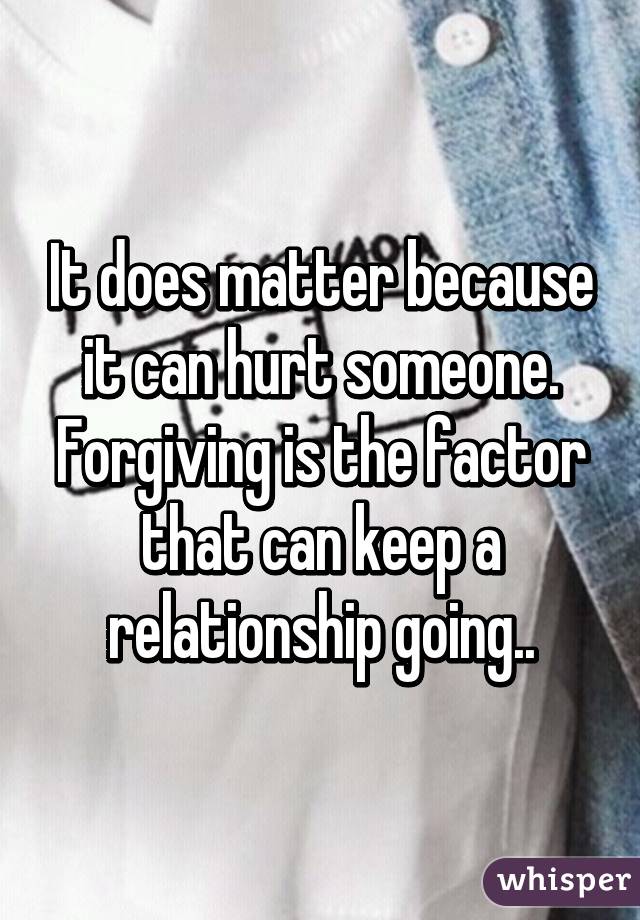 It does matter because it can hurt someone. Forgiving is the factor that can keep a relationship going..