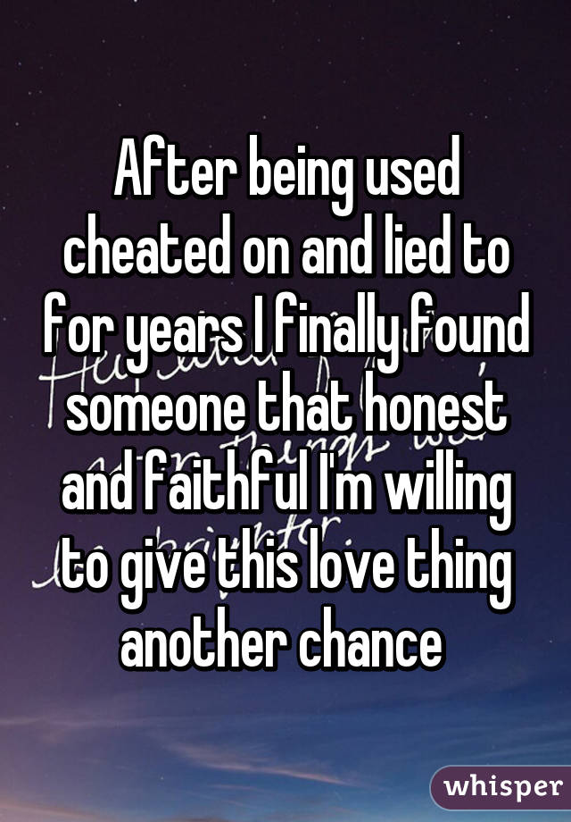 After being used cheated on and lied to for years I finally found someone that honest and faithful I'm willing to give this love thing another chance 