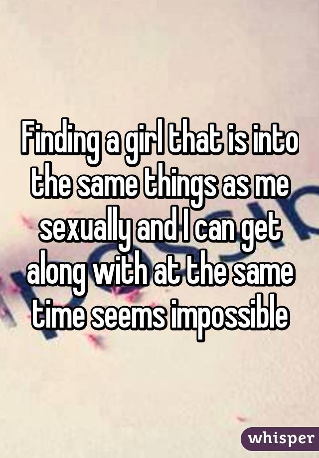 Finding a girl that is into the same things as me sexually and I can get along with at the same time seems impossible