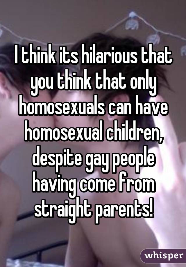 I think its hilarious that you think that only homosexuals can have homosexual children, despite gay people having come from straight parents!