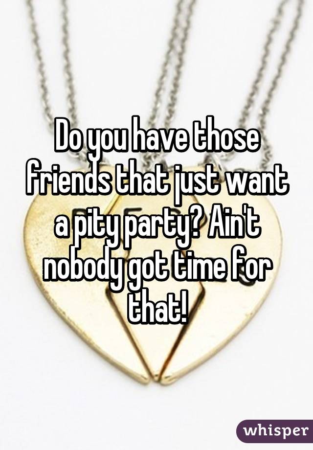 Do you have those friends that just want a pity party? Ain't nobody got time for that!