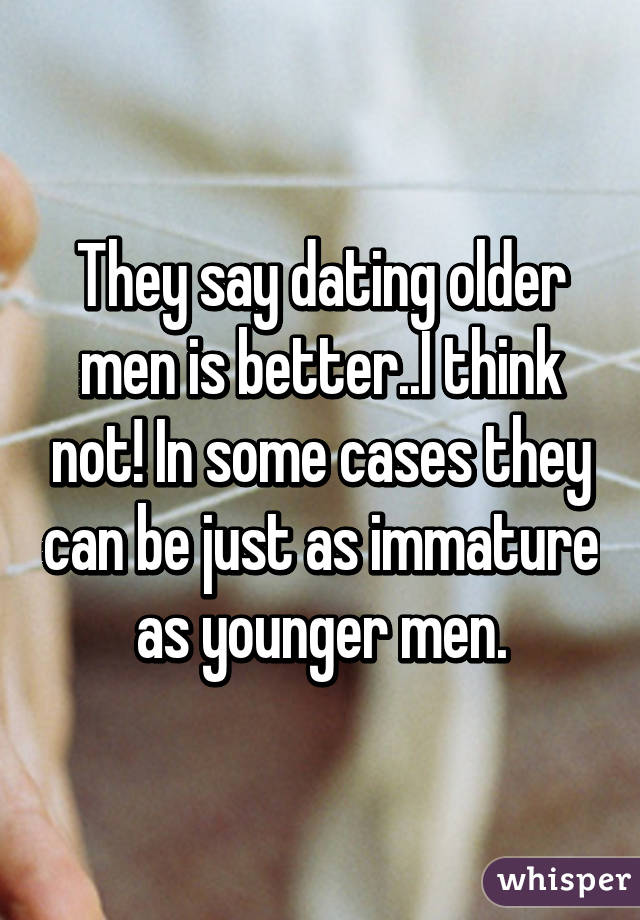 They say dating older men is better..I think not! In some cases they can be just as immature as younger men.