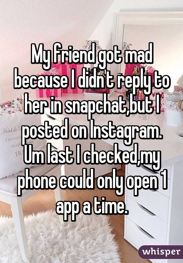 My friend got mad because I didn't reply to her in snapchat,but I posted on Instagram.
Um last I checked,my phone could only open 1 app a time.