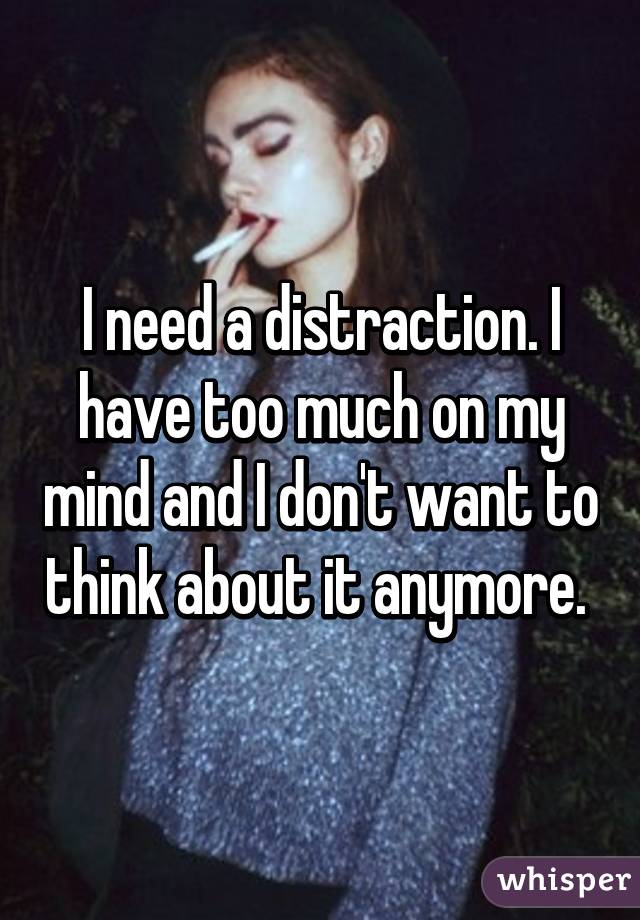 I need a distraction. I have too much on my mind and I don't want to think about it anymore. 