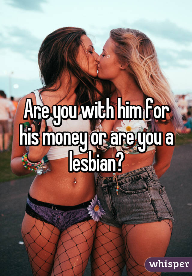 Are you with him for his money or are you a lesbian?