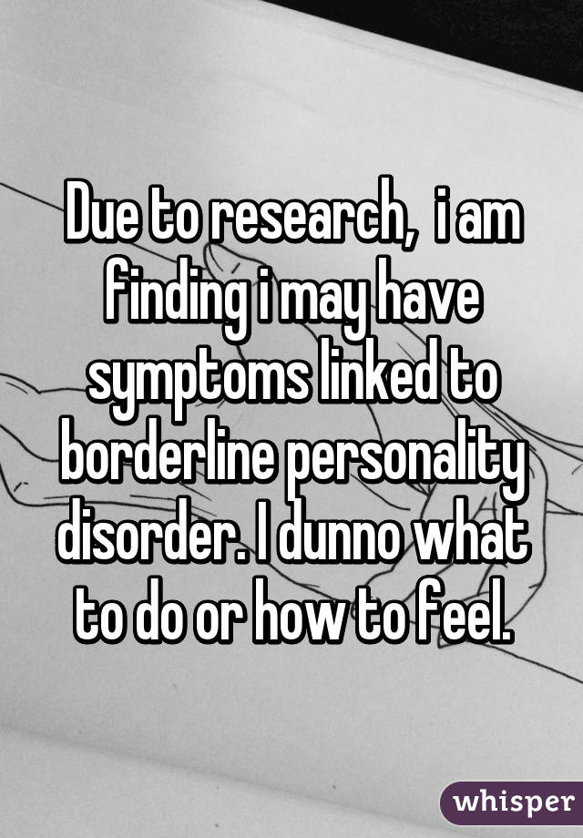 Due to research,  i am finding i may have symptoms linked to borderline personality disorder. I dunno what to do or how to feel.