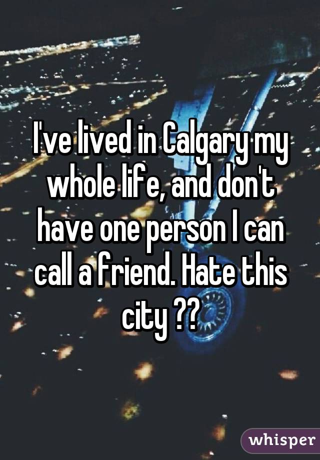 I've lived in Calgary my whole life, and don't have one person I can call a friend. Hate this city 👎🏼