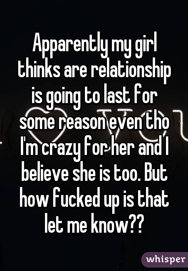 Apparently my girl thinks are relationship is going to last for some reason even tho I'm crazy for her and I believe she is too. But how fucked up is that let me know?😕