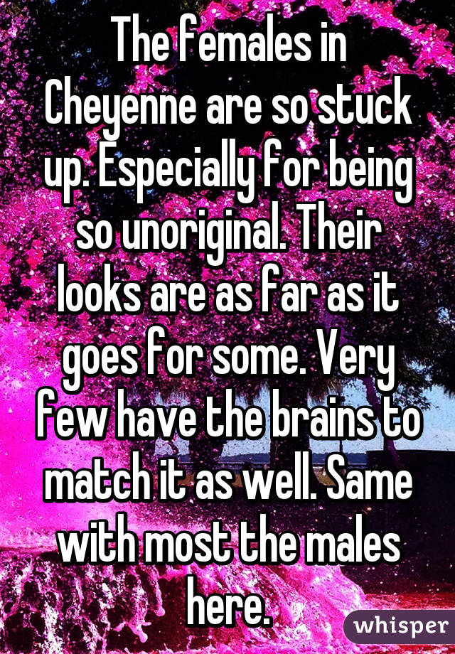 The females in Cheyenne are so stuck up. Especially for being so unoriginal. Their looks are as far as it goes for some. Very few have the brains to match it as well. Same with most the males here.