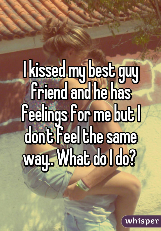 I kissed my best guy friend and he has feelings for me but I don't feel the same way.. What do I do? 