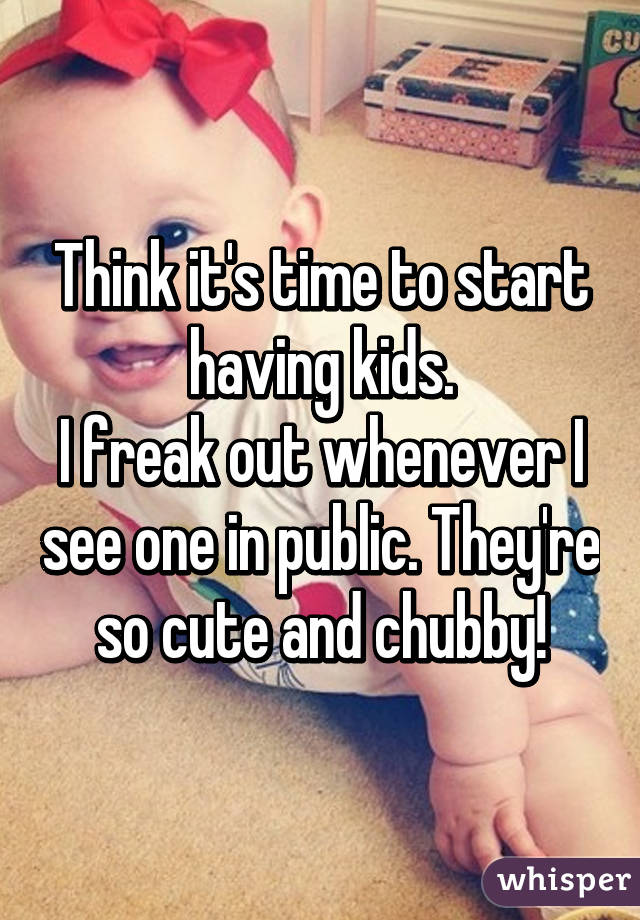 Think it's time to start having kids.
I freak out whenever I see one in public. They're so cute and chubby!