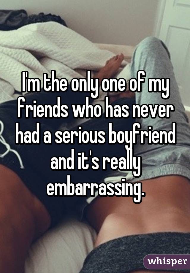 I'm the only one of my friends who has never had a serious boyfriend and it's really embarrassing.