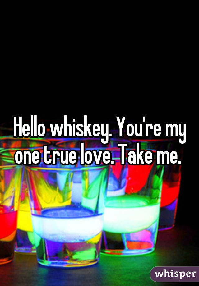 Hello whiskey. You're my one true love. Take me. 