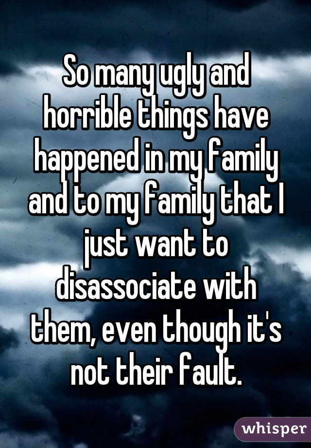 So many ugly and horrible things have happened in my family and to my family that I just want to disassociate with them, even though it's not their fault.