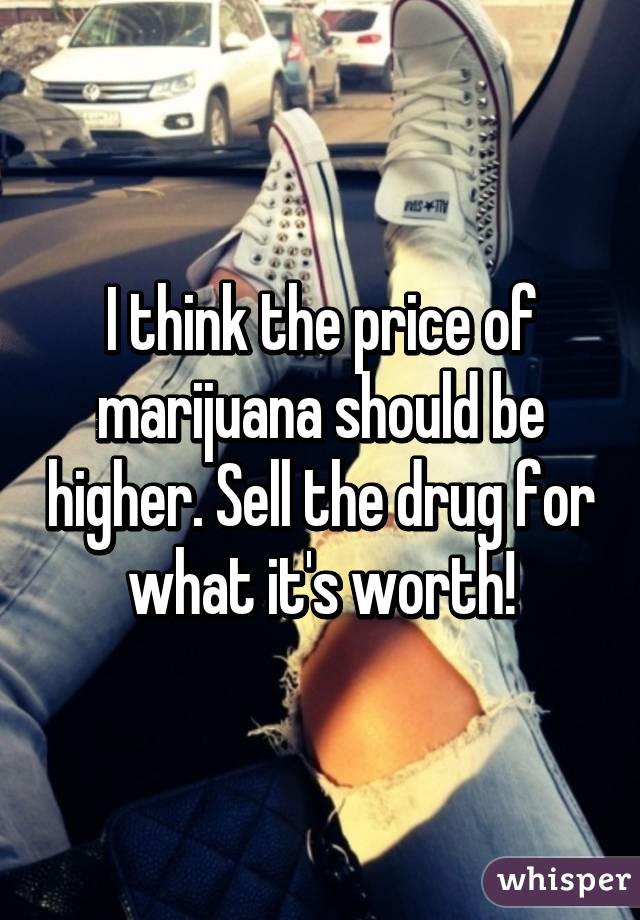 I think the price of marijuana should be higher. Sell the drug for what it's worth!