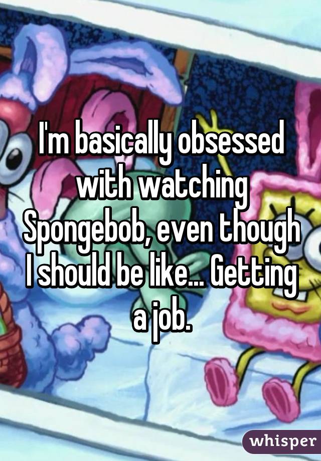 I'm basically obsessed with watching Spongebob, even though I should be like... Getting a job.