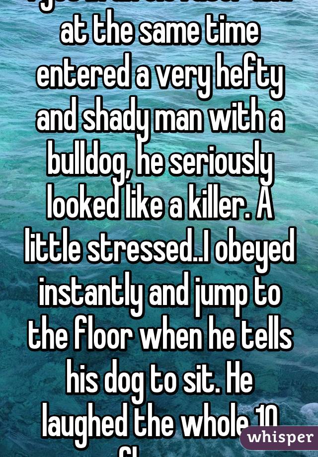 I got in an elevator and at the same time entered a very hefty and shady man with a bulldog, he seriously looked like a killer. A little stressed..I obeyed instantly and jump to the floor when he tells his dog to sit. He laughed the whole 10 floors. 