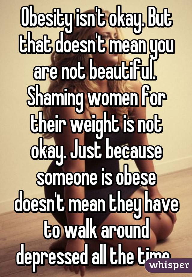 Obesity isn't okay. But that doesn't mean you are not beautiful. 
Shaming women for their weight is not okay. Just because someone is obese doesn't mean they have to walk around depressed all the time. 