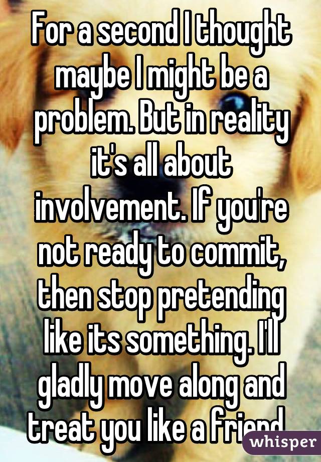 For a second I thought maybe I might be a problem. But in reality it's all about involvement. If you're not ready to commit, then stop pretending like its something. I'll gladly move along and treat you like a friend. 