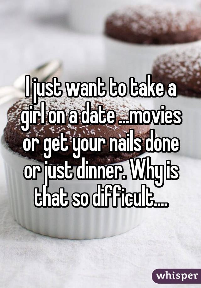 I just want to take a girl on a date ...movies or get your nails done or just dinner. Why is that so difficult....