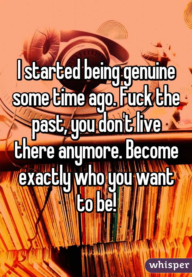 I started being genuine some time ago. Fuck the past, you don't live there anymore. Become exactly who you want to be!