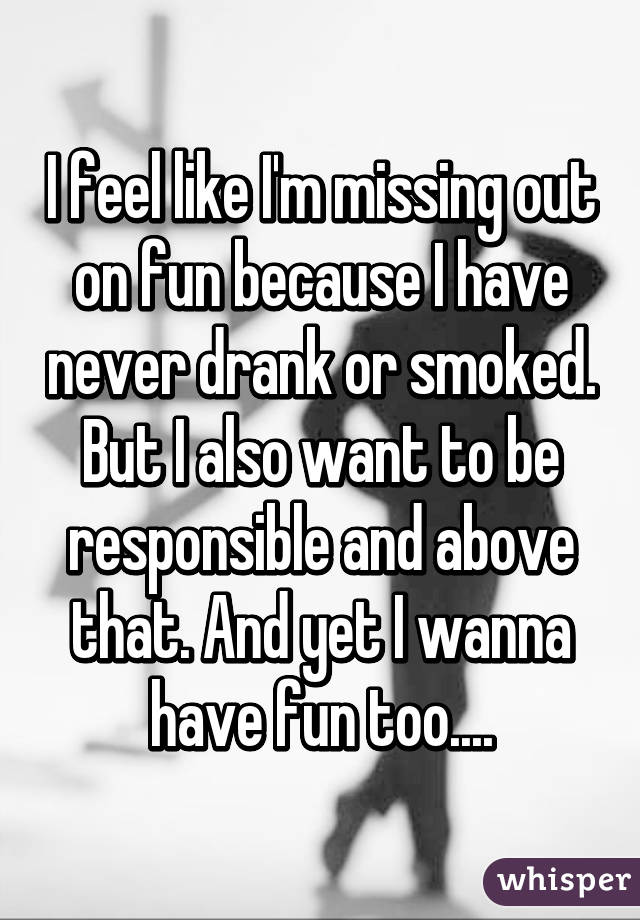 I feel like I'm missing out on fun because I have never drank or smoked. But I also want to be responsible and above that. And yet I wanna have fun too....