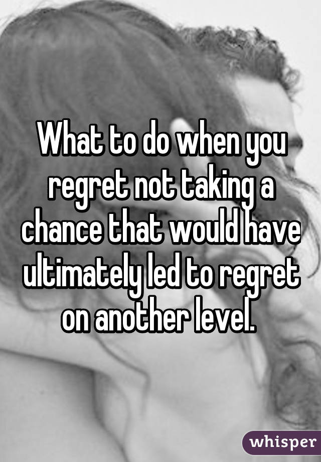 What to do when you regret not taking a chance that would have ultimately led to regret on another level. 