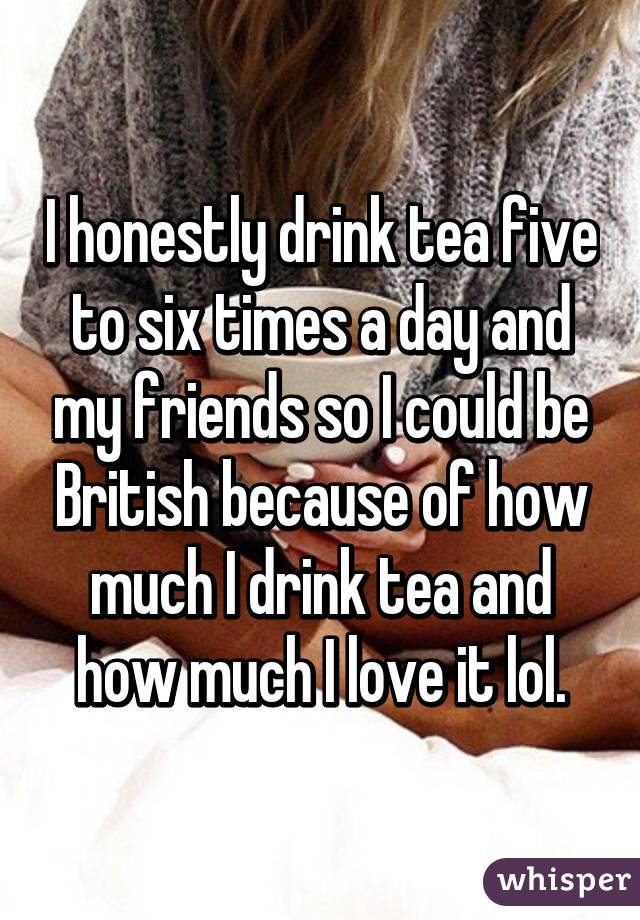 I honestly drink tea five to six times a day and my friends so I could be British because of how much I drink tea and how much I love it lol.