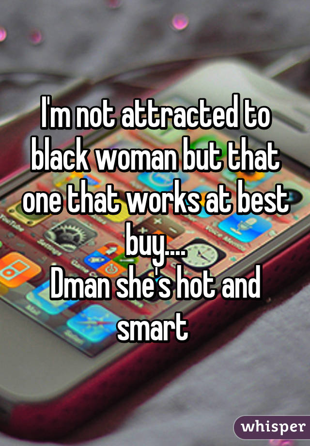 I'm not attracted to black woman but that one that works at best buy....
Dman she's hot and smart 