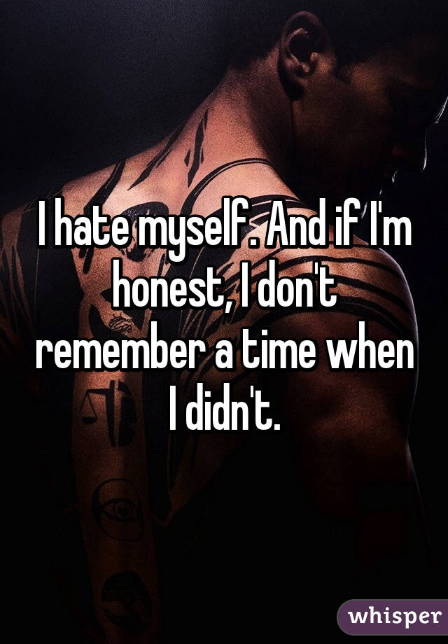 I hate myself. And if I'm honest, I don't remember a time when I didn't.