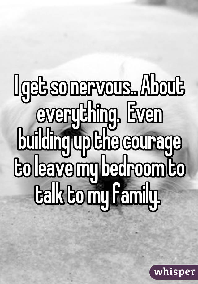 I get so nervous.. About everything.  Even building up the courage to leave my bedroom to talk to my family. 