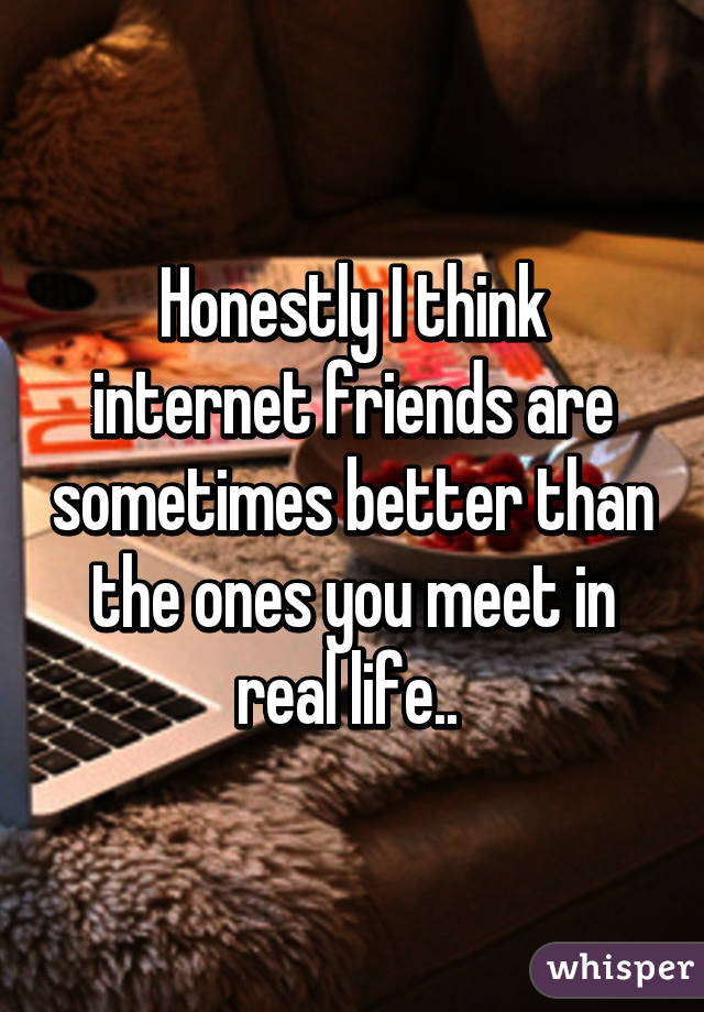 Honestly I think internet friends are sometimes better than the ones you meet in real life.. 