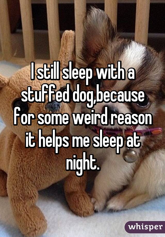 I still sleep with a stuffed dog,because for some weird reason it helps me sleep at night.