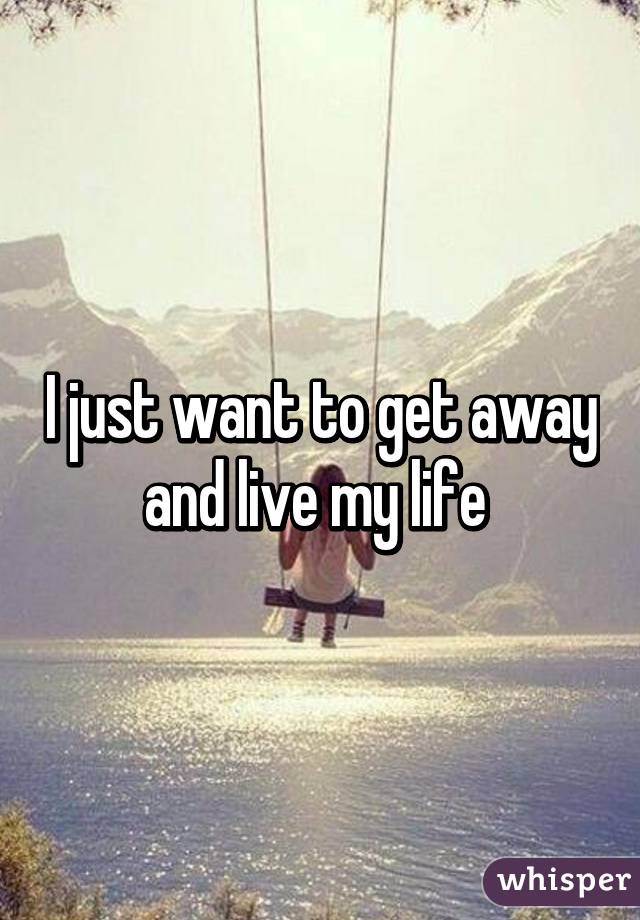 I just want to get away and live my life 