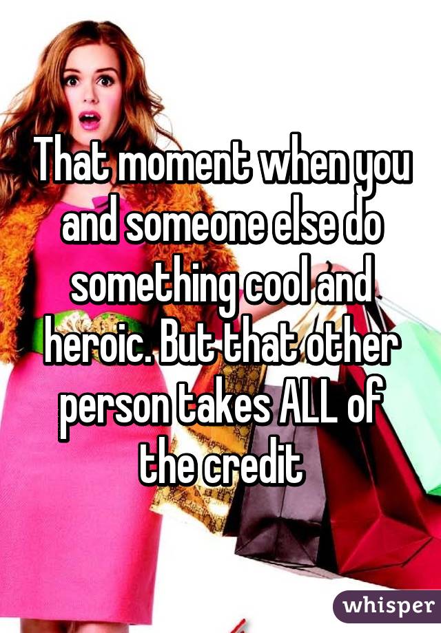 That moment when you and someone else do something cool and heroic. But that other person takes ALL of the credit