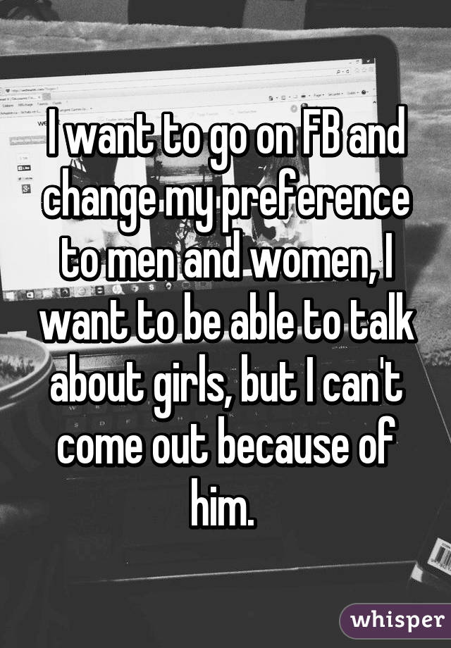 I want to go on FB and change my preference to men and women, I want to be able to talk about girls, but I can't come out because of him. 