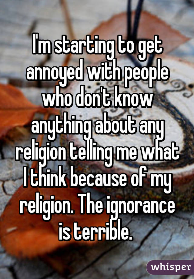 I'm starting to get annoyed with people who don't know anything about any religion telling me what I think because of my religion. The ignorance is terrible. 