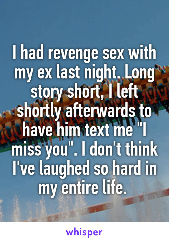 I had revenge sex with my ex last night. Long story short, I left shortly afterwards to have him text me "I miss you". I don't think I've laughed so hard in my entire life. 